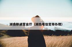 湖南联通营业厅（湖南电信宽带办理）