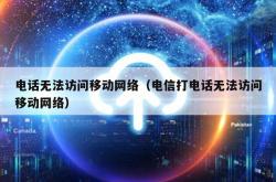 电话无法访问移动网络（电信打电话无法访问移动网络）