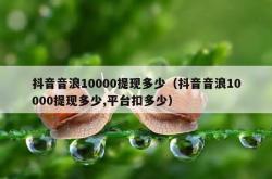 抖音音浪10000提现多少（抖音音浪10000提现多少,平台扣多少）