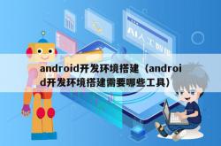 android开发环境搭建（android开发环境搭建需要哪些工具）