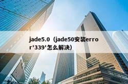 jade5.0（jade50安装error'339'怎么解决）